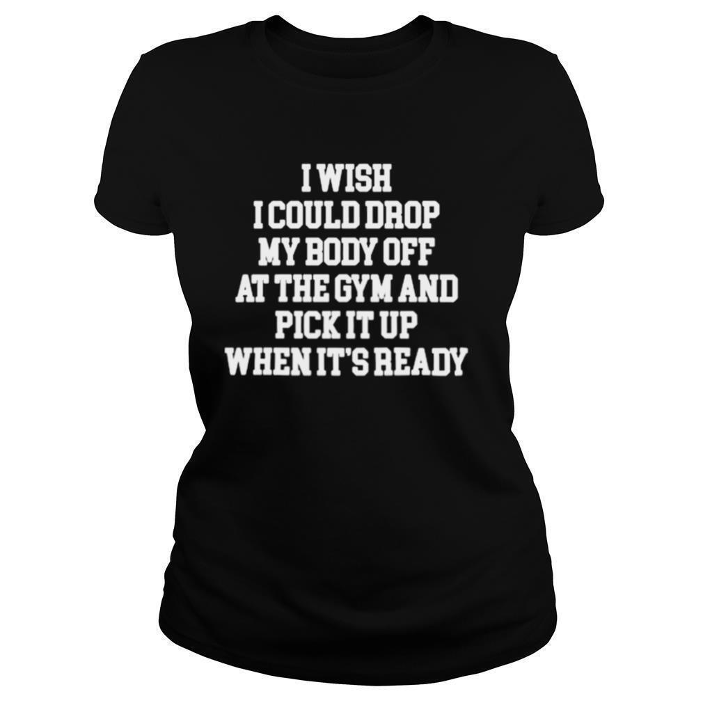 I Wish I Could Drop My Body Off At The Gym And Pick It Up When Its Ready shirt