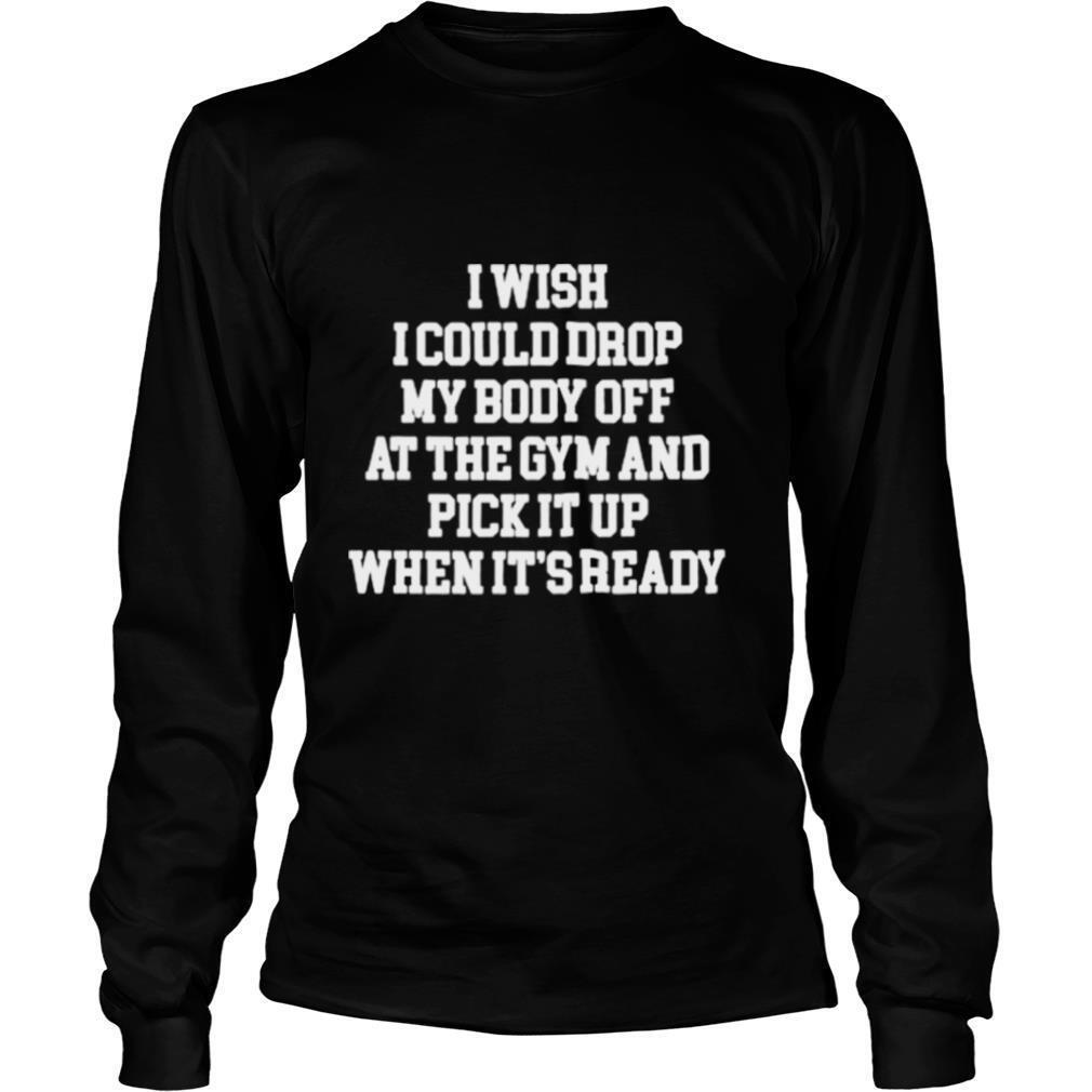 I Wish I Could Drop My Body Off At The Gym And Pick It Up When Its Ready shirt