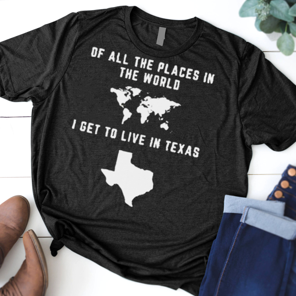 Of all the places in the world I get to live in Texas shirt