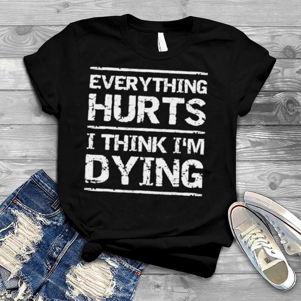Everything hurts and I think I’m dying shirt