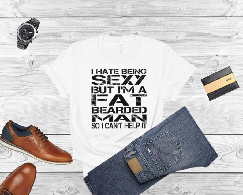 I hate being sexy but I’m a fat bearded man so I can’t help it shirt