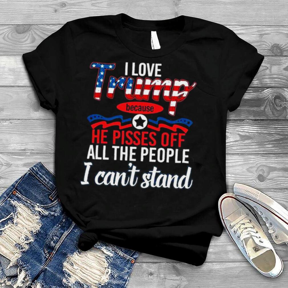 I love Trump because he pisses of all the people I can’t stand shirt