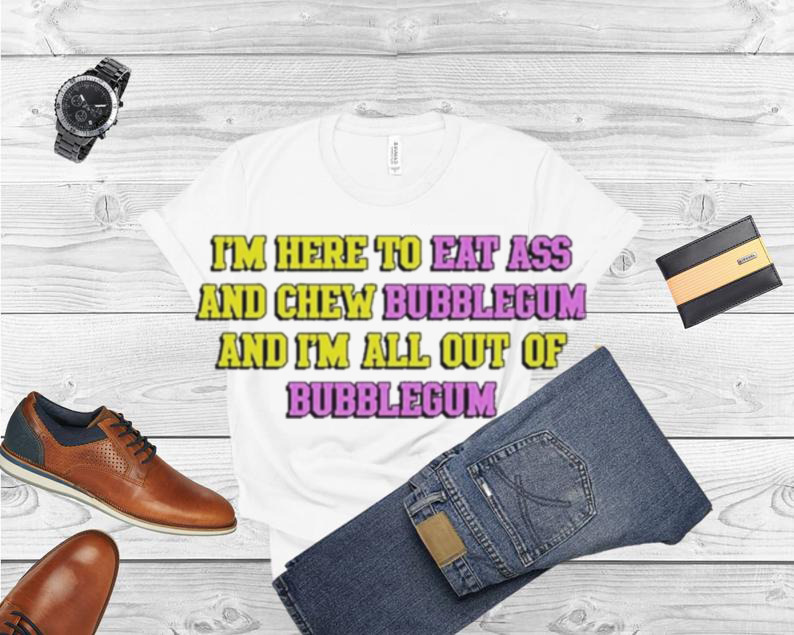 I’m Here To Eat Ass And Chew Bubblegum And I’m Out Of Bubblegum Shirt