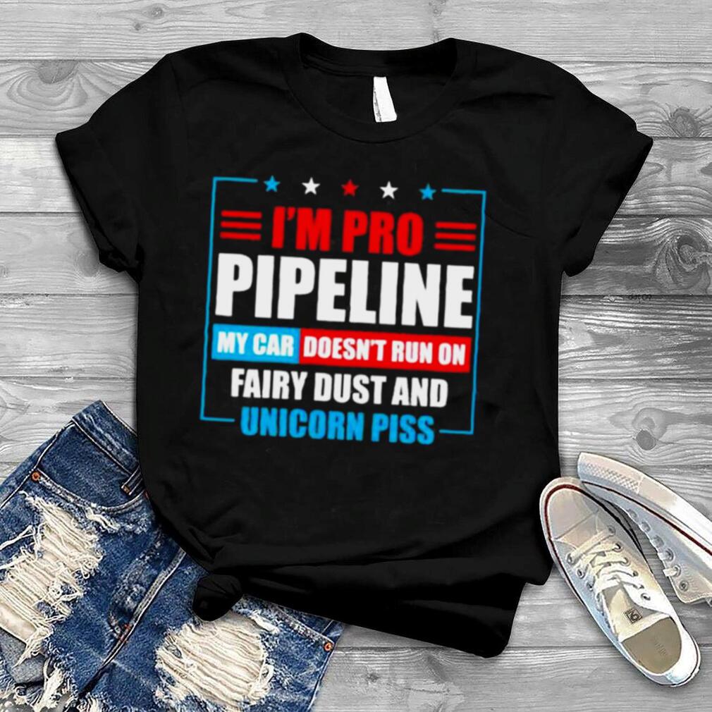 I’m pro pipeline my car doesn’t run on fairy dust and unicorn piss shirt