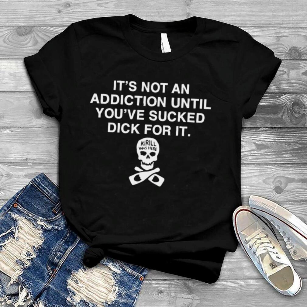 It’s Not Addiction Until You’ve Sucked Dick For It Shirt