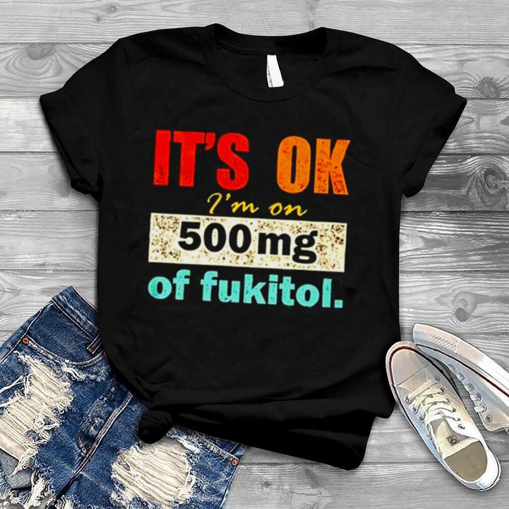 It’s ok I’m on 500mg of fukitol shirt