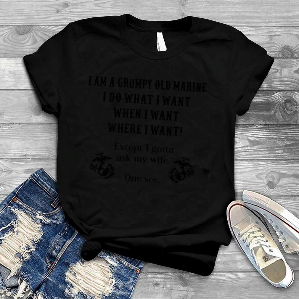 I am a grumpy old marine I do what I want when I want where I want except I gotta ask my wife one s shirt