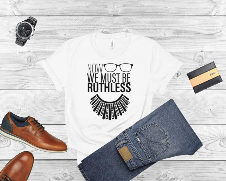 We Must Now Be Ruthless Notorious Rbg shirt