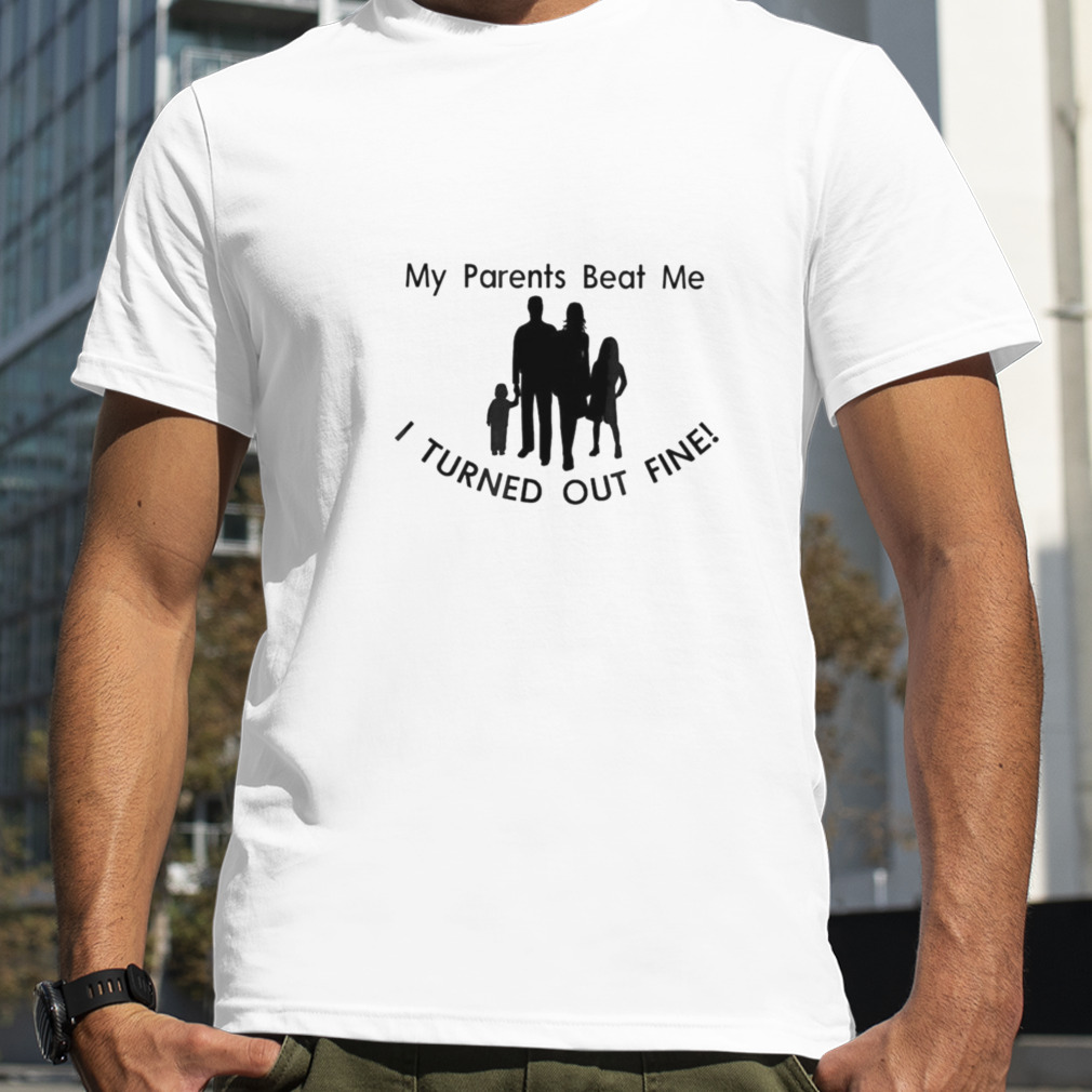 My parents my family beat me I turned out fine shirt