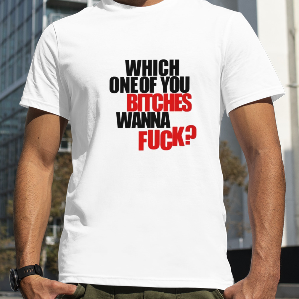 Which one of you bitches wanna fuck shirt