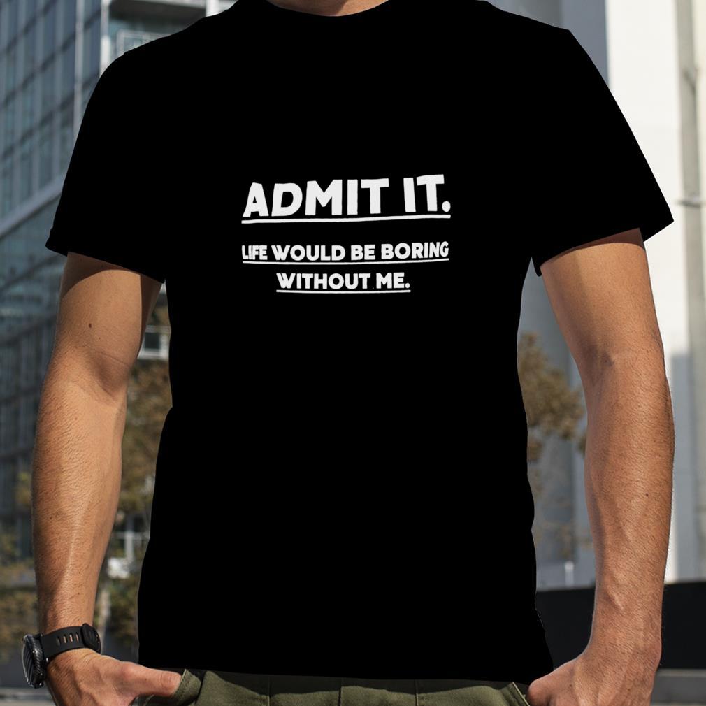 Admit it life would be boring without me unisex T shirt